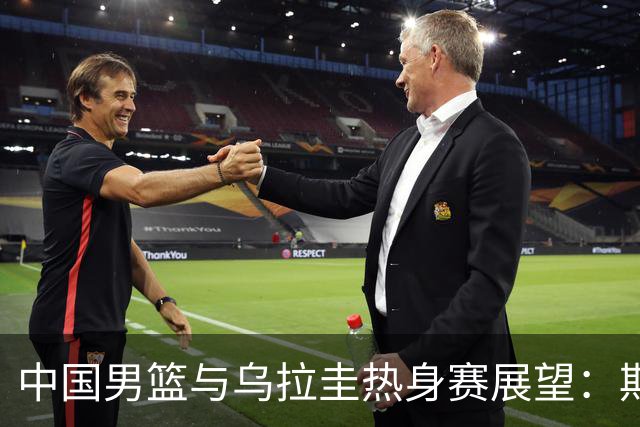中国男篮与乌拉圭热身赛展望：期待王俊杰和胡明轩状态回升