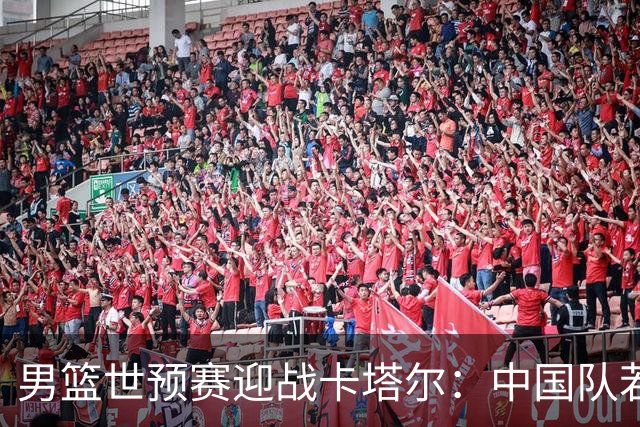男篮世预赛迎战卡塔尔：中国队若失利恐遭淘汰